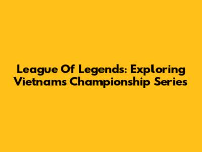 League Of Legends: Exploring Vietnam's Championship Series