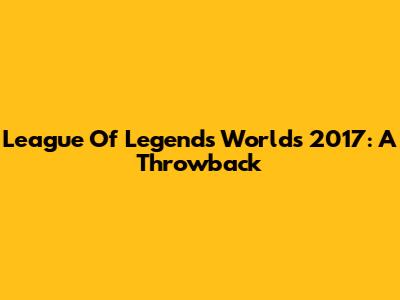 League Of Legends Worlds 2017: A Throwback