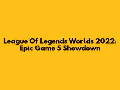 League Of Legends Worlds 2022: Epic Game 5 Showdown