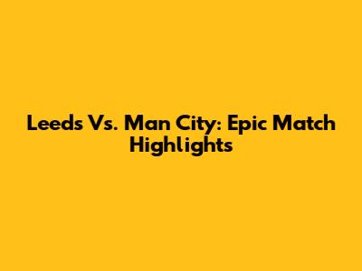 Leeds Vs. Man City: Epic Match Highlights