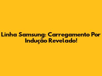 Linha Samsung: Carregamento Por Indução Revelado!