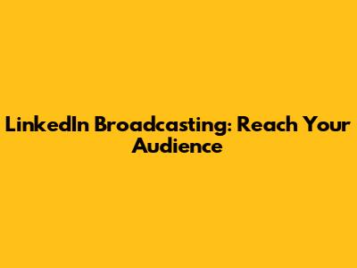 LinkedIn Broadcasting: Reach Your Audience