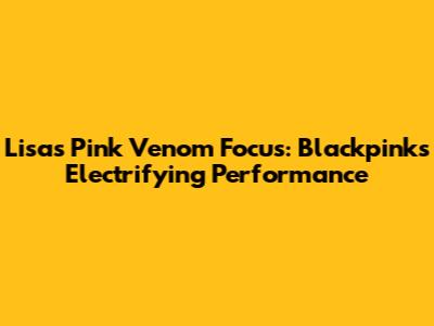 Lisa's 'Pink Venom' Focus: Blackpink's Electrifying Performance