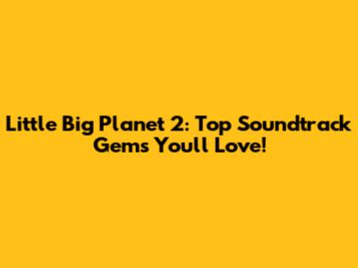 Little Big Planet 2: Top Soundtrack Gems You'll Love!