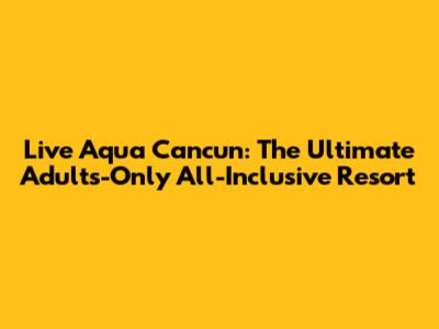 Live Aqua Cancun: The Ultimate Adults-Only All-Inclusive Resort