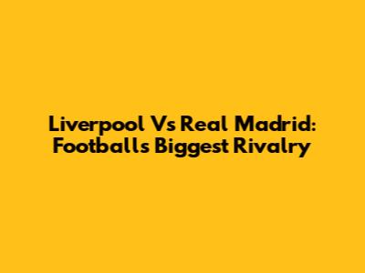 Liverpool Vs Real Madrid: Football's Biggest Rivalry