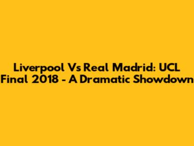 Liverpool Vs Real Madrid: UCL Final 2018 - A Dramatic Showdown