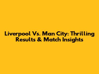 Liverpool Vs. Man City: Thrilling Results & Match Insights