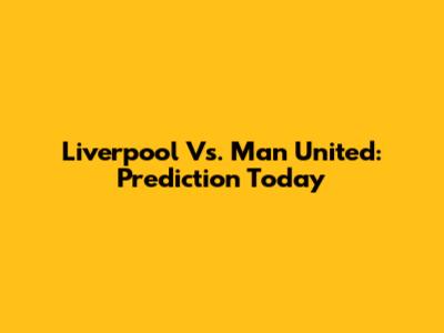 Liverpool Vs. Man United: Prediction Today