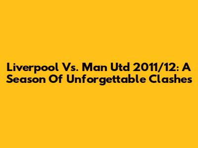 Liverpool Vs. Man Utd 2011/12: A Season Of Unforgettable Clashes
