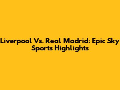 Liverpool Vs. Real Madrid: Epic Sky Sports Highlights