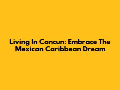 Living In Cancun: Embrace The Mexican Caribbean Dream