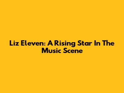 Liz Eleven: A Rising Star In The Music Scene