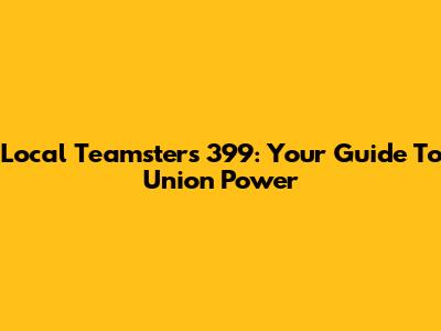 Local Teamsters 399: Your Guide To Union Power