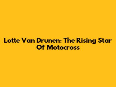 Lotte Van Drunen: The Rising Star Of Motocross