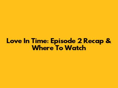 Love In Time: Episode 2 Recap & Where To Watch