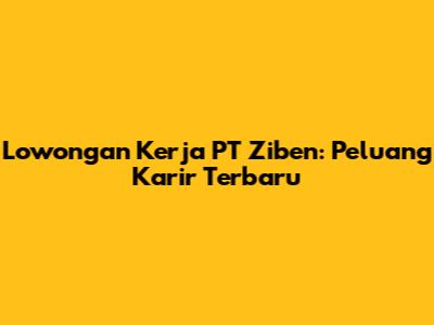 Lowongan Kerja PT Ziben: Peluang Karir Terbaru
