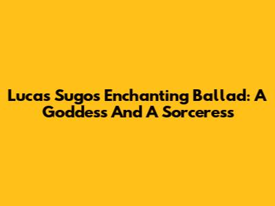 Lucas Sugo's Enchanting Ballad: A Goddess And A Sorceress