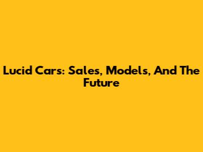 Lucid Cars: Sales, Models, And The Future