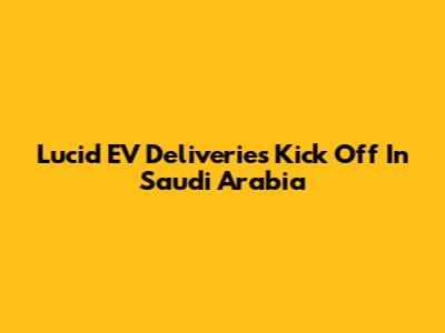 Lucid EV Deliveries Kick Off In Saudi Arabia