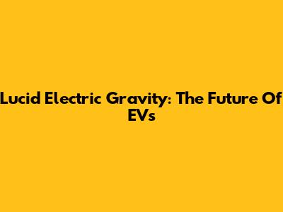 Lucid Electric Gravity: The Future Of EVs