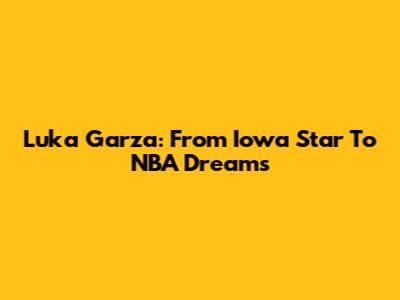 Luka Garza: From Iowa Star To NBA Dreams