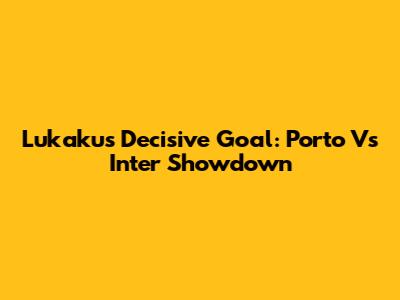Lukaku's Decisive Goal: Porto Vs Inter Showdown