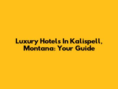 Luxury Hotels In Kalispell, Montana: Your Guide