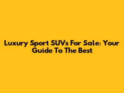 Luxury Sport SUVs For Sale: Your Guide To The Best