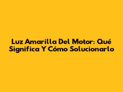Luz Amarilla Del Motor: Qué Significa Y Cómo Solucionarlo