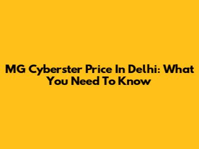 MG Cyberster Price In Delhi: What You Need To Know