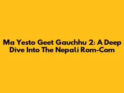 Ma Yesto Geet Gauchhu 2: A Deep Dive Into The Nepali Rom-Com