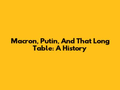Macron, Putin, And *That* Long Table: A History