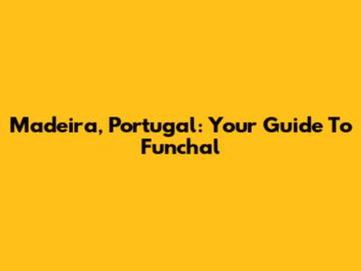 Madeira, Portugal: Your Guide To Funchal