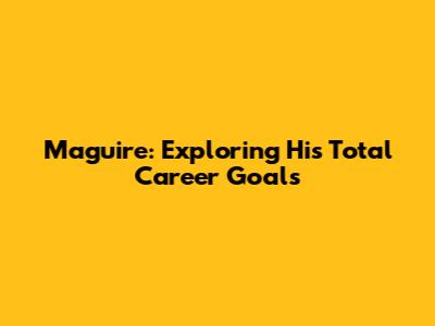 Maguire: Exploring His Total Career Goals