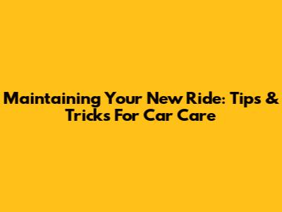 Maintaining Your New Ride: Tips & Tricks For Car Care