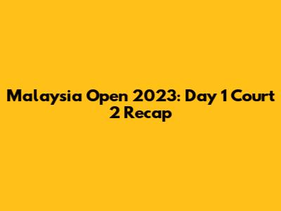 Malaysia Open 2023: Day 1 Court 2 Recap