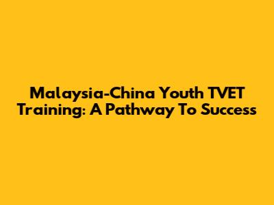 Malaysia-China Youth TVET Training: A Pathway To Success