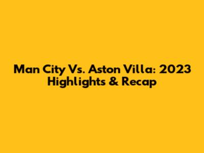 Man City Vs. Aston Villa: 2023 Highlights & Recap