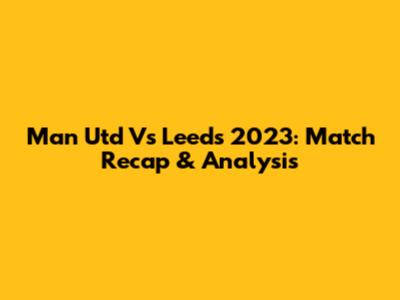 Man Utd Vs Leeds 2023: Match Recap & Analysis