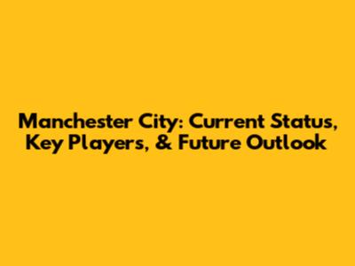 Manchester City: Current Status, Key Players, & Future Outlook