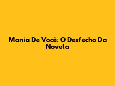 Mania De Você: O Desfecho Da Novela