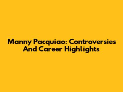 Manny Pacquiao: Controversies And Career Highlights