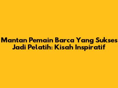 Mantan Pemain Barca Yang Sukses Jadi Pelatih: Kisah Inspiratif