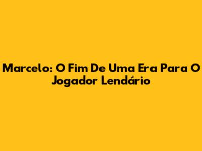 Marcelo: O Fim De Uma Era Para O Jogador Lendário
