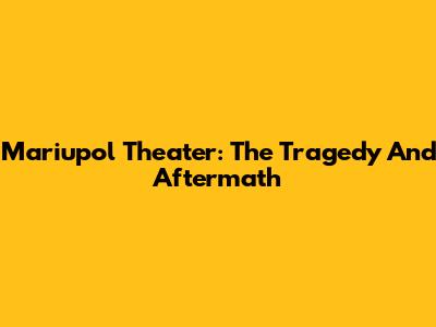 Mariupol Theater: The Tragedy And Aftermath