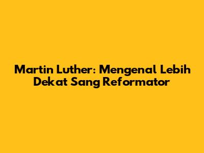 Martin Luther: Mengenal Lebih Dekat Sang Reformator