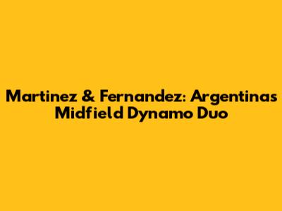 Martinez & Fernandez: Argentina's Midfield Dynamo Duo