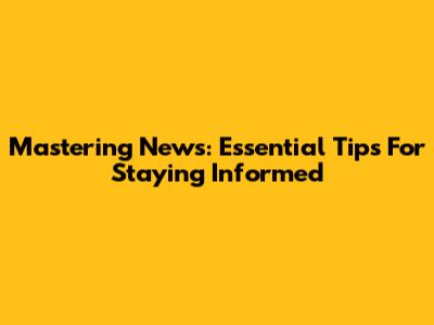 Mastering News: Essential Tips For Staying Informed