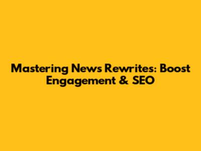 Mastering News Rewrites: Boost Engagement & SEO